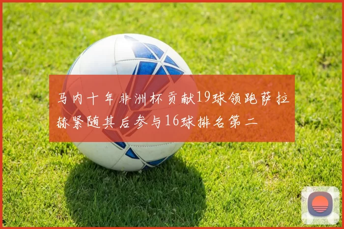 马内十年非洲杯贡献19球领跑萨拉赫紧随其后参与16球排名第二