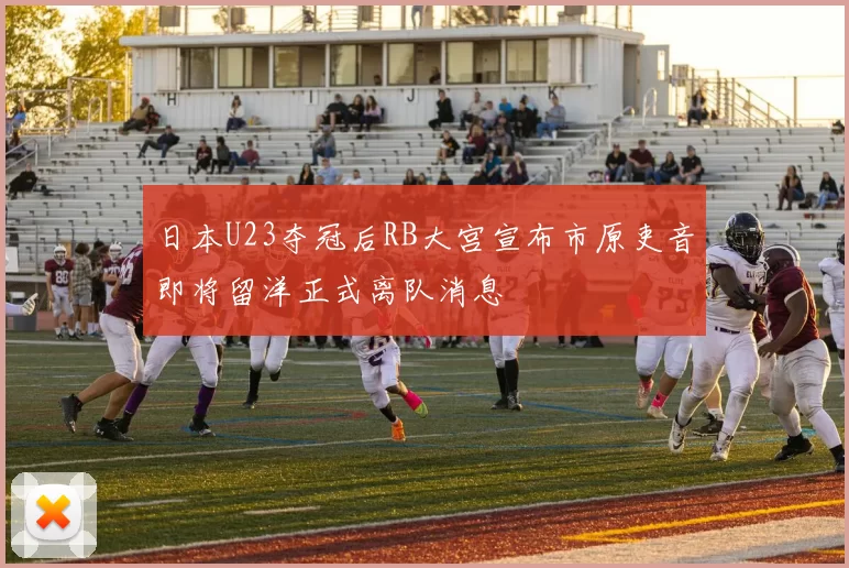日本U23夺冠后RB大宫宣布市原吏音即将留洋正式离队消息