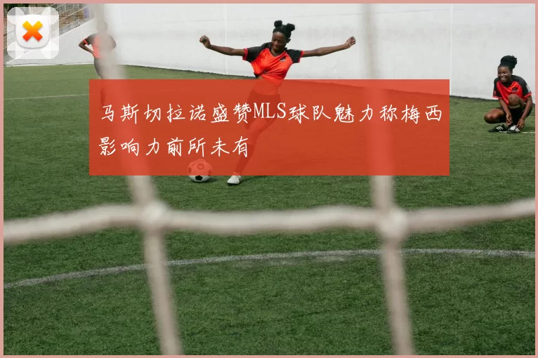 马斯切拉诺盛赞MLS球队魅力称梅西影响力前所未有