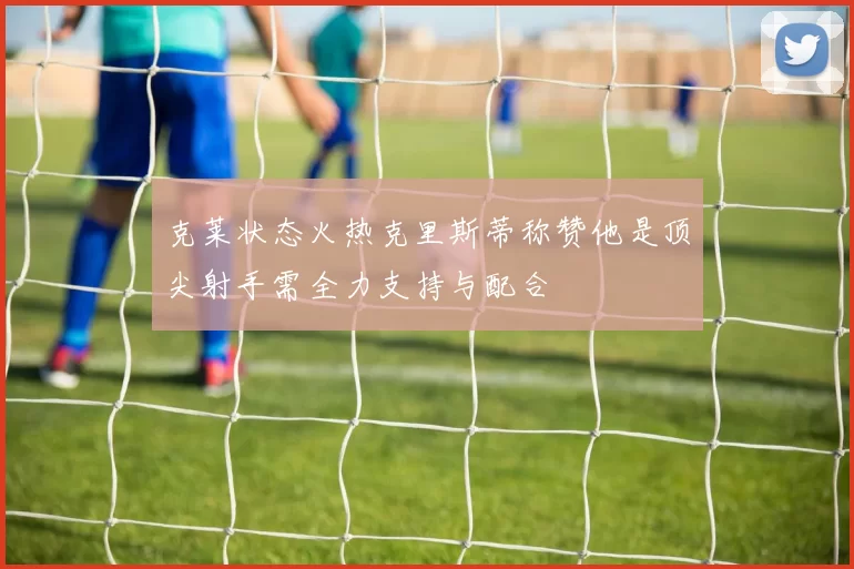 克莱状态火热克里斯蒂称赞他是顶尖射手需全力支持与配合