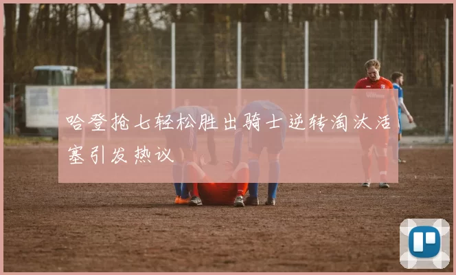 哈登抢七轻松胜出骑士逆转淘汰活塞引发热议